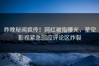 昨晚秘闻疯传！网红被指曝光，星空影视紧急回应评论区炸裂