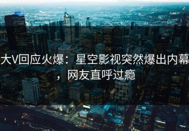大V回应火爆：星空影视突然爆出内幕，网友直呼过瘾