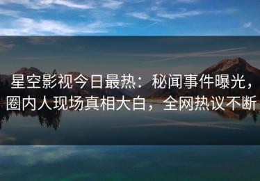 星空影视今日最热：秘闻事件曝光，圈内人现场真相大白，全网热议不断