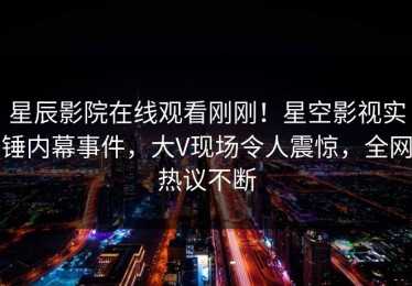 星辰影院在线观看刚刚！星空影视实锤内幕事件，大V现场令人震惊，全网热议不断