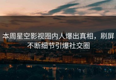 本周星空影视圈内人爆出真相，刷屏不断细节引爆社交圈