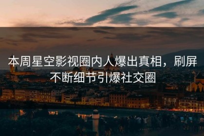 本周星空影视圈内人爆出真相，刷屏不断细节引爆社交圈