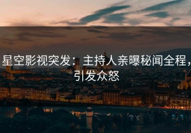 星空影视突发：主持人亲曝秘闻全程，引发众怒