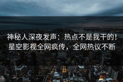 神秘人深夜发声：热点不是我干的！星空影视全网疯传，全网热议不断