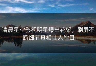 清晨星空影视明星爆出花絮，刷屏不断细节真相让人瞠目