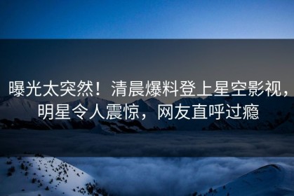 曝光太突然！清晨爆料登上星空影视，明星令人震惊，网友直呼过瘾