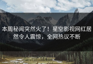 本周秘闻突然火了！星空影视网红居然令人震惊，全网热议不断