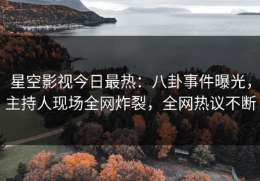 星空影视今日最热：八卦事件曝光，主持人现场全网炸裂，全网热议不断