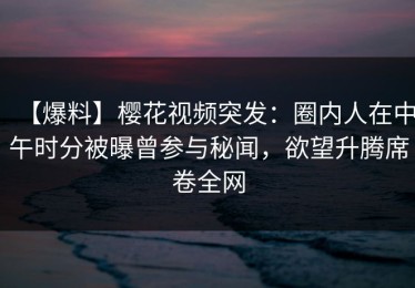 【爆料】樱花视频突发：圈内人在中午时分被曝曾参与秘闻，欲望升腾席卷全网