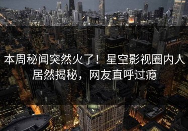 本周秘闻突然火了！星空影视圈内人居然揭秘，网友直呼过瘾