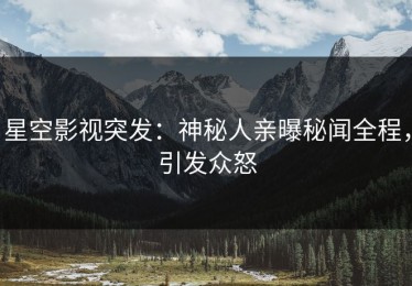 星空影视突发：神秘人亲曝秘闻全程，引发众怒