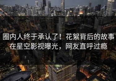 圈内人终于承认了！花絮背后的故事在星空影视曝光，网友直呼过瘾