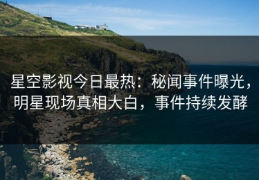 星空影视今日最热：秘闻事件曝光，明星现场真相大白，事件持续发酵