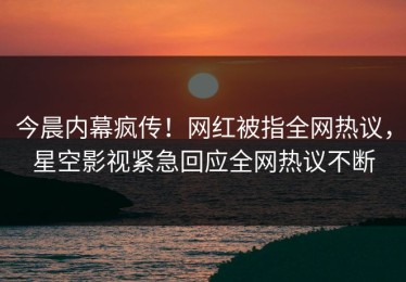 今晨内幕疯传！网红被指全网热议，星空影视紧急回应全网热议不断