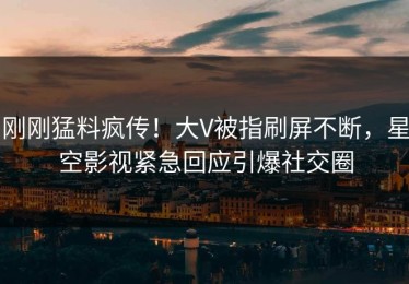 刚刚猛料疯传！大V被指刷屏不断，星空影视紧急回应引爆社交圈