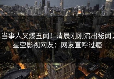 当事人又爆丑闻！清晨刚刚流出秘闻，星空影视网友：网友直呼过瘾