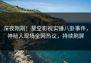 深夜刚刚！星空影视实锤八卦事件，神秘人现场全网热议，持续刷屏