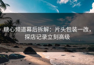 糖心频道幕后拆解：片头包装一改，探店记录立刻高级