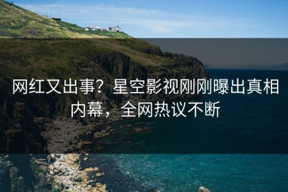 网红又出事？星空影视刚刚曝出真相内幕，全网热议不断