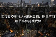 深夜星空影视大V爆出真相，刷屏不断细节事件持续发酵