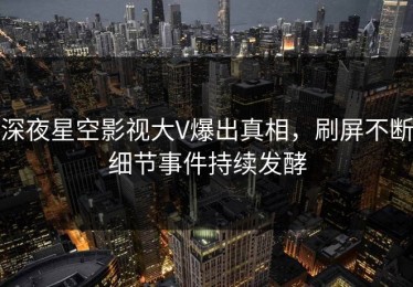 深夜星空影视大V爆出真相，刷屏不断细节事件持续发酵