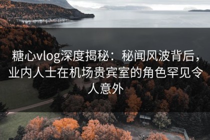 糖心vlog深度揭秘：秘闻风波背后，业内人士在机场贵宾室的角色罕见令人意外