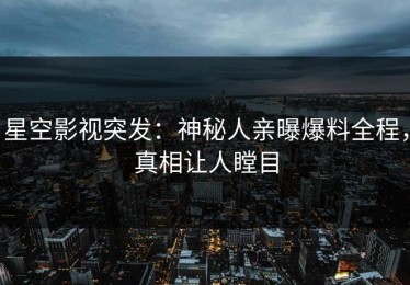 星空影视突发：神秘人亲曝爆料全程，真相让人瞠目