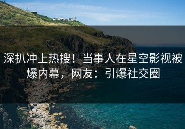 深扒冲上热搜！当事人在星空影视被爆内幕，网友：引爆社交圈