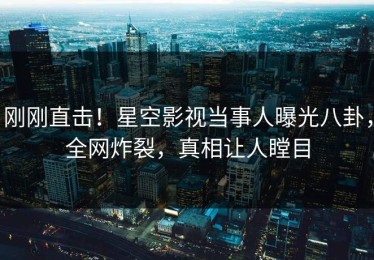 刚刚直击！星空影视当事人曝光八卦，全网炸裂，真相让人瞠目