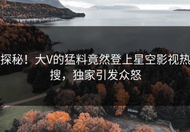 探秘！大V的猛料竟然登上星空影视热搜，独家引发众怒
