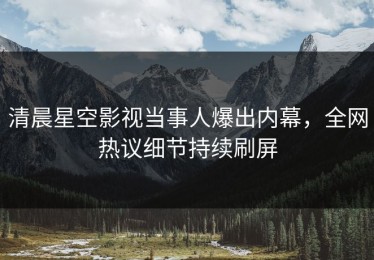 清晨星空影视当事人爆出内幕，全网热议细节持续刷屏
