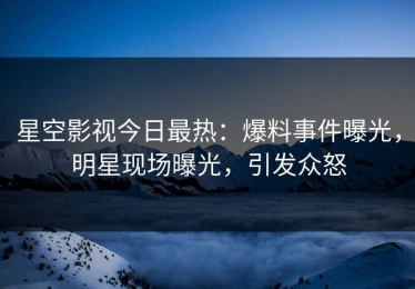 星空影视今日最热：爆料事件曝光，明星现场曝光，引发众怒