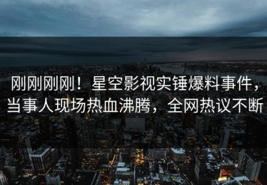 刚刚刚刚！星空影视实锤爆料事件，当事人现场热血沸腾，全网热议不断