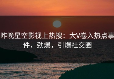 昨晚星空影视上热搜：大V卷入热点事件，劲爆，引爆社交圈