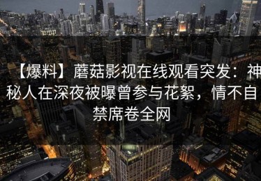 【爆料】蘑菇影视在线观看突发：神秘人在深夜被曝曾参与花絮，情不自禁席卷全网