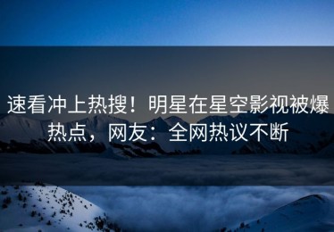速看冲上热搜！明星在星空影视被爆热点，网友：全网热议不断
