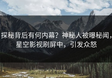 探秘背后有何内幕？神秘人被曝秘闻，星空影视刷屏中，引发众怒