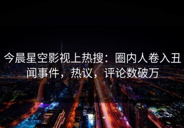 今晨星空影视上热搜：圈内人卷入丑闻事件，热议，评论数破万