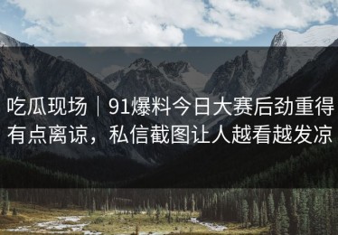 吃瓜现场｜91爆料今日大赛后劲重得有点离谅，私信截图让人越看越发凉