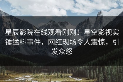 星辰影院在线观看刚刚！星空影视实锤猛料事件，网红现场令人震惊，引发众怒
