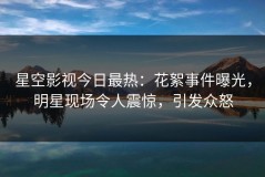 星空影视今日最热：花絮事件曝光，明星现场令人震惊，引发众怒