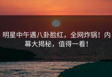 明星中午遇八卦脸红，全网炸锅！内幕大揭秘，值得一看！