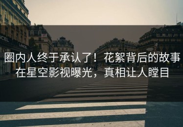 圈内人终于承认了！花絮背后的故事在星空影视曝光，真相让人瞠目