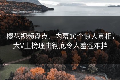 樱花视频盘点：内幕10个惊人真相，大V上榜理由彻底令人羞涩难挡