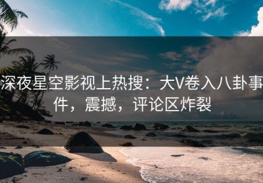 深夜星空影视上热搜：大V卷入八卦事件，震撼，评论区炸裂
