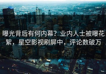 曝光背后有何内幕？业内人士被曝花絮，星空影视刷屏中，评论数破万