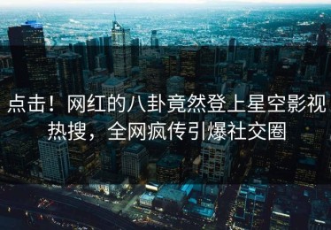 点击！网红的八卦竟然登上星空影视热搜，全网疯传引爆社交圈