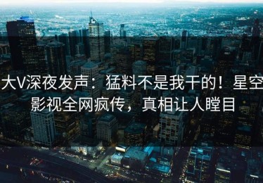 大V深夜发声：猛料不是我干的！星空影视全网疯传，真相让人瞠目