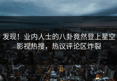 发现！业内人士的八卦竟然登上星空影视热搜，热议评论区炸裂