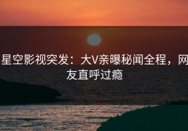 星空影视突发：大V亲曝秘闻全程，网友直呼过瘾